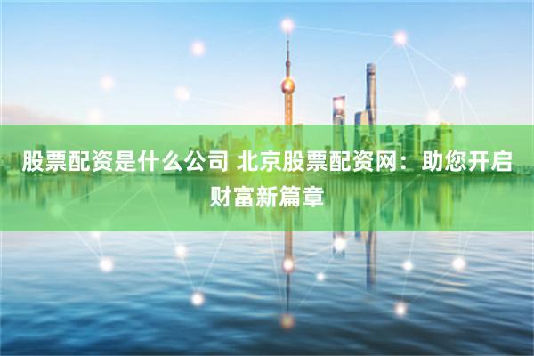 股票配資是什么公司 北京股票配資網(wǎng)：助您開啟財富新篇章