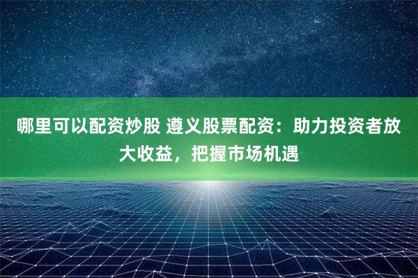 哪里可以配資炒股 遵義股票配資：助力投資者放大收益，把握市場機遇