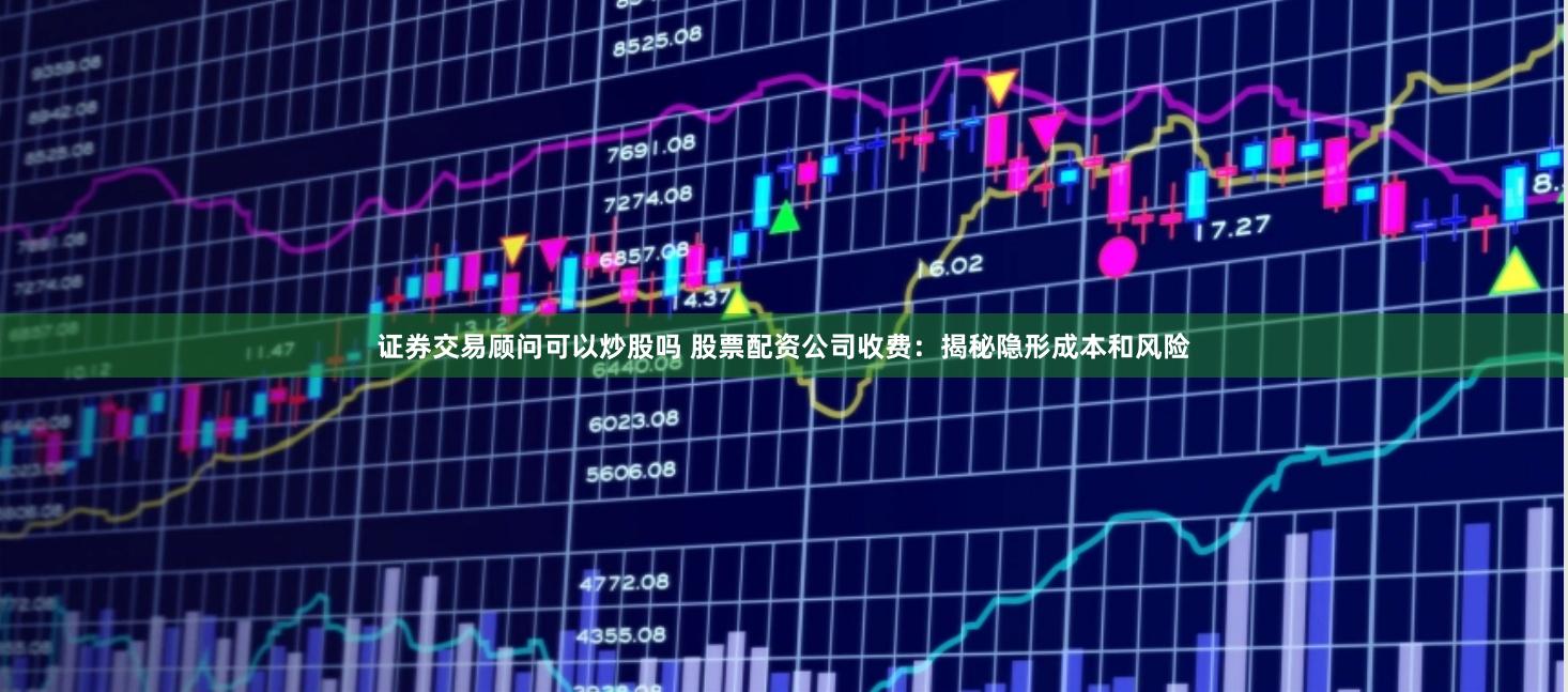 證券交易顧問可以炒股嗎 股票配資公司收費：揭秘隱形成本和風險