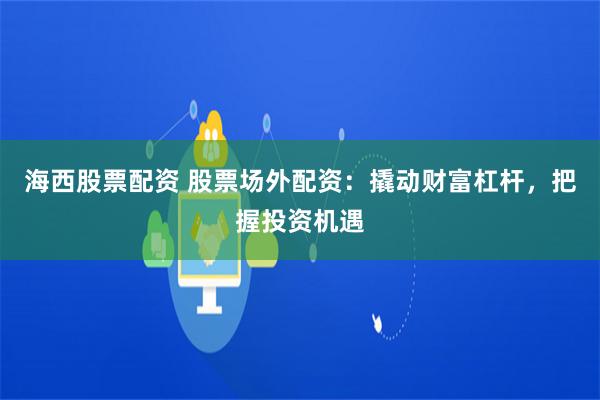 海西股票配資 股票場外配資：撬動財富杠桿，把握投資機遇