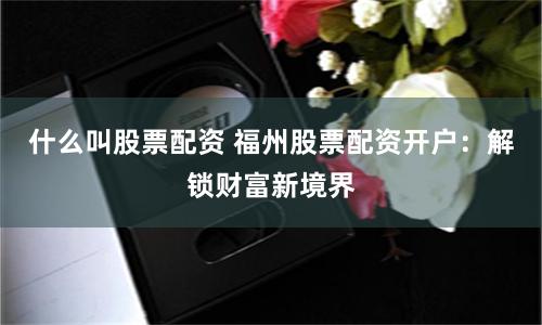 什么叫股票配資 福州股票配資開戶：解鎖財富新境界