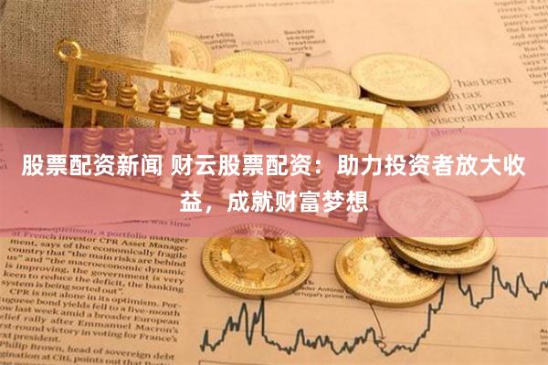 股票配資新聞 財云股票配資：助力投資者放大收益，成就財富夢想
