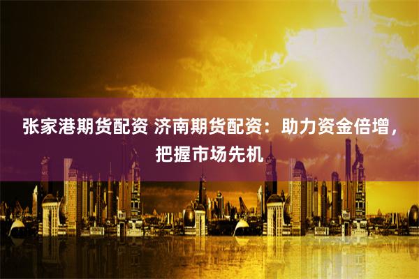 張家港期貨配資 濟南期貨配資：助力資金倍增，把握市場先機
