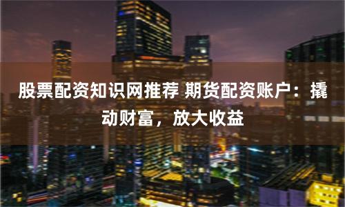 股票配資知識(shí)網(wǎng)推薦 期貨配資賬戶(hù)：撬動(dòng)財(cái)富，放大收益