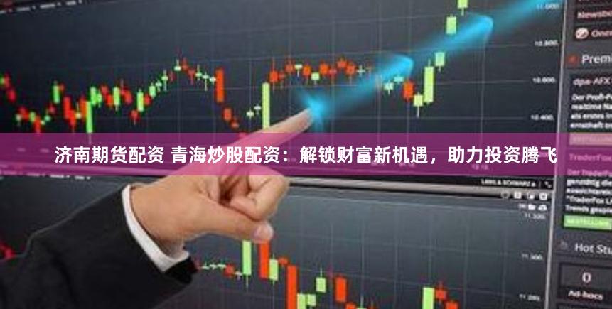 濟(jì)南期貨配資 青海炒股配資：解鎖財(cái)富新機(jī)遇，助力投資騰飛